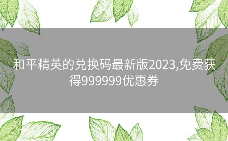 和平精英的兑换码最新版2023,免费获得999999优惠券