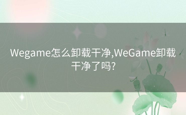 Wegame怎么卸载干净,WeGame卸载干净了吗?