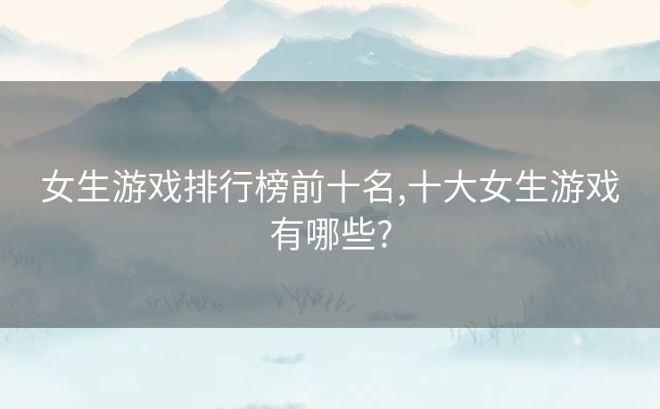 女生游戏排行榜前十名,十大女生游戏有哪些?