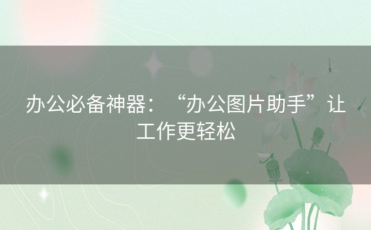 办公必备神器：“办公图片助手”让工作更轻松