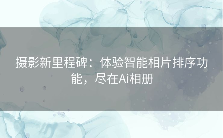 摄影新里程碑：体验智能相片排序功能，尽在Ai相册