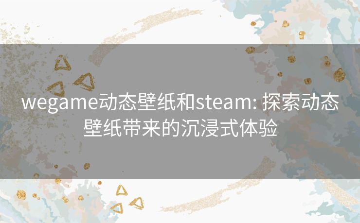 wegame动态壁纸和steam: 探索动态壁纸带来的沉浸式体验 wegame动态壁纸和steam: 探索动态壁纸带来的沉浸式体验