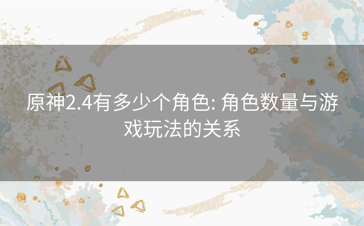 原神2.4有多少个角色: 角色数量与游戏玩法的关系 原神2.4有多少个角色: 角色数量与游戏玩法的关系
