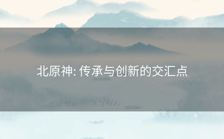 北原神: 传承与创新的交汇点 北原神: 传承与创新的交汇点