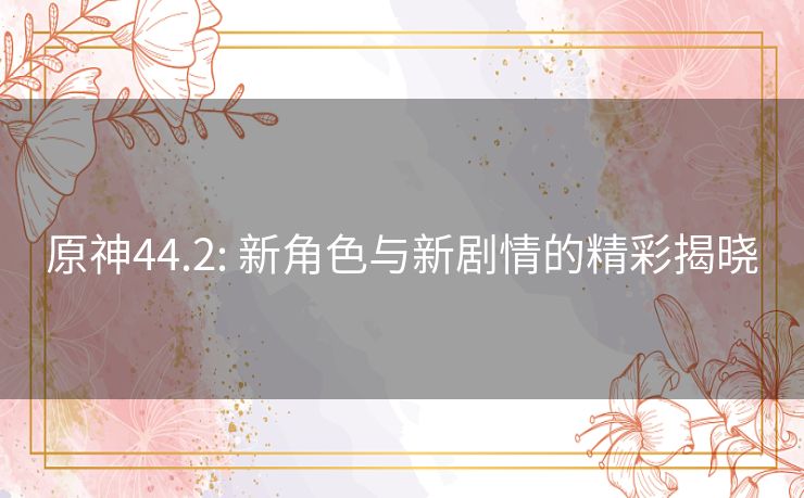 原神44.2: 新角色与新剧情的精彩揭晓 原神44.2: 新角色与新剧情的精彩揭晓