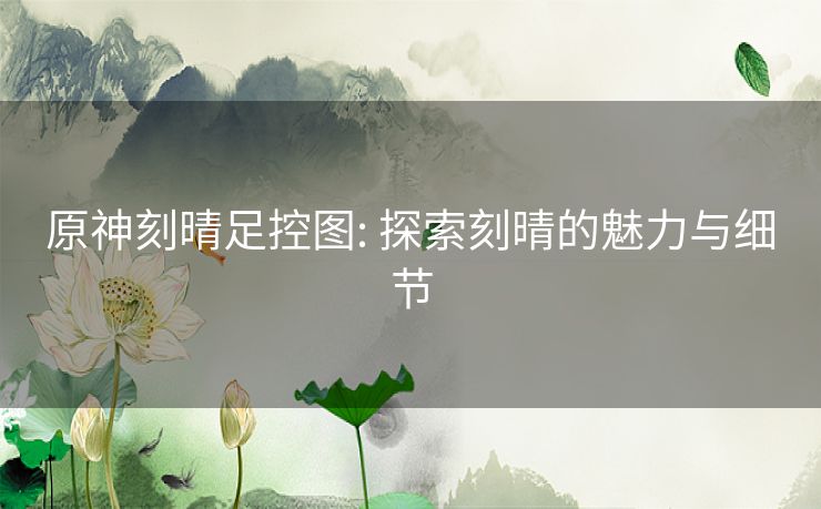 原神刻晴足控图: 探索刻晴的魅力与细节 原神刻晴足控图: 探索刻晴的魅力与细节