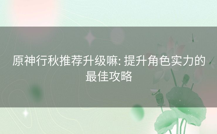 原神行秋推荐升级嘛: 提升角色实力的最佳攻略 原神行秋推荐升级嘛: 提升角色实力的最佳攻略