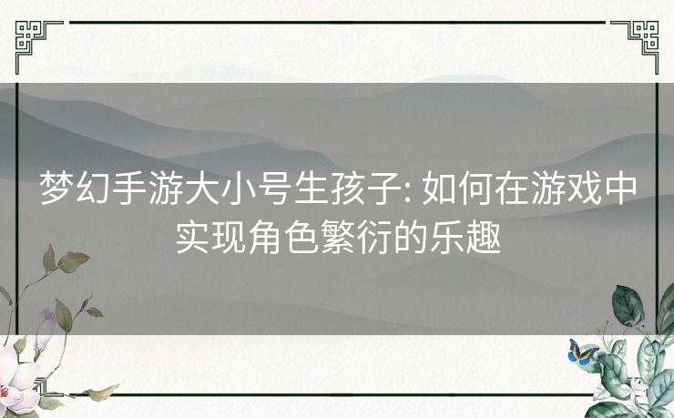 梦幻手游大小号生孩子: 如何在游戏中实现角色繁衍的乐趣 梦幻手游大小号生孩子: 如何在游戏中实现角色繁衍的乐趣