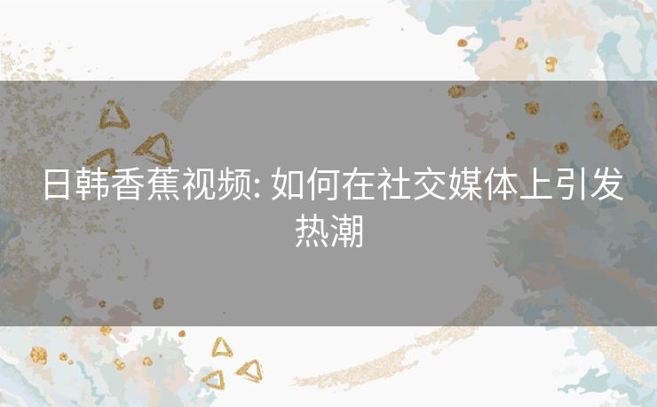 日韩香蕉视频: 如何在社交媒体上引发热潮