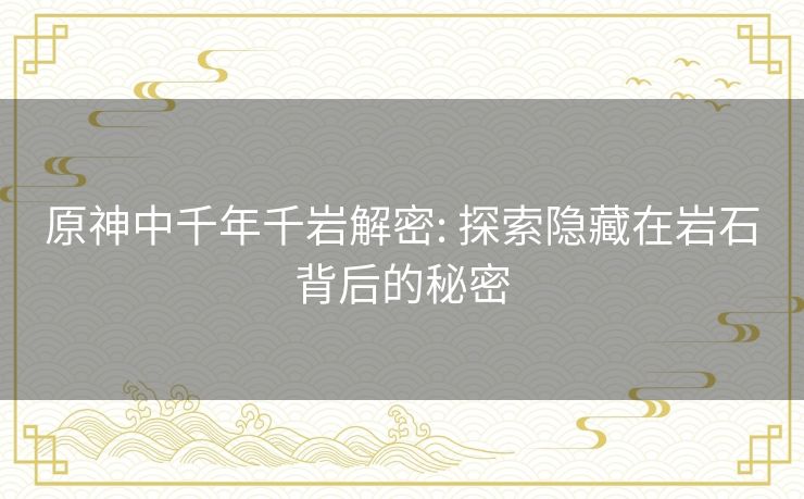 原神中千年千岩解密: 探索隐藏在岩石背后的秘密 原神中千年千岩解密: 探索隐藏在岩石背后的秘密