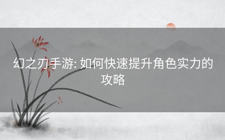 幻之刃手游: 如何快速提升角色实力的攻略 幻之刃手游: 如何快速提升角色实力的攻略