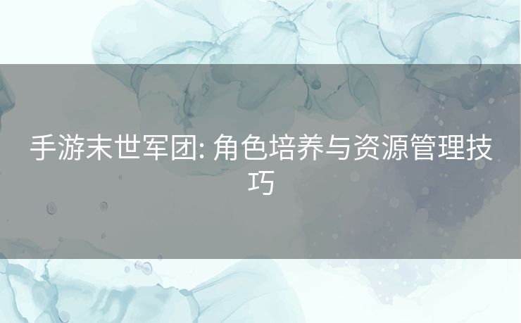 手游末世军团: 角色培养与资源管理技巧 手游末世军团: 角色培养与资源管理技巧