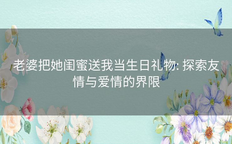 老婆把她闺蜜送我当生日礼物: 探索友情与爱情的界限 老婆把她闺蜜送我当生日礼物: 探索友情与爱情的界限