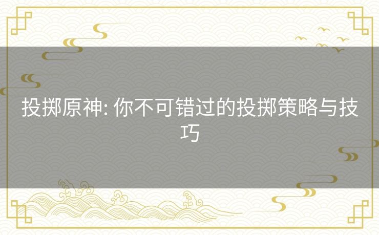 投掷原神: 你不可错过的投掷策略与技巧 投掷原神: 你不可错过的投掷策略与技巧