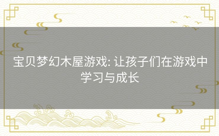 宝贝梦幻木屋游戏: 让孩子们在游戏中学习与成长 宝贝梦幻木屋游戏: 让孩子们在游戏中学习与成长
