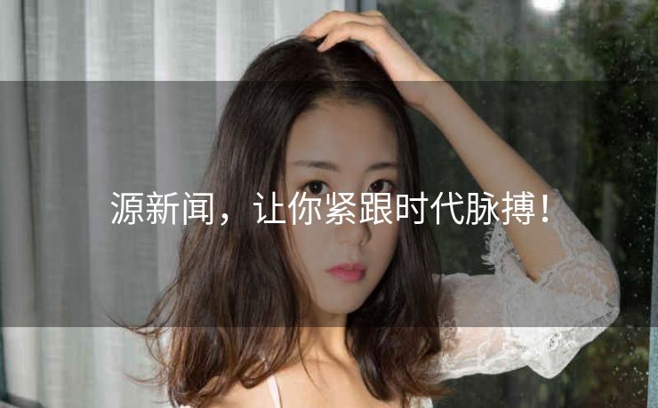 源新闻,让你紧跟时代脉搏! 源新闻,让你紧跟时代脉搏!