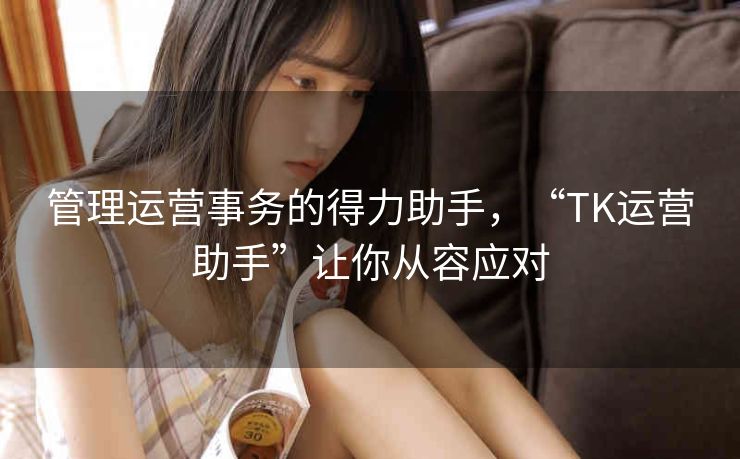 管理运营事务的得力助手,“TK运营助手”让你从容应对 管理运营事务的得力助手,“TK运营助手”让你从容应对