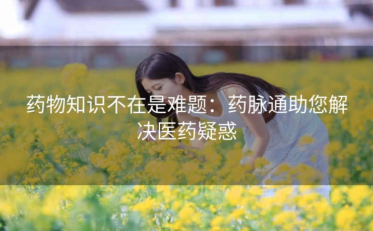 药物知识不在是难题:药脉通助您解决医药疑惑 药物知识不在是难题:药脉通助您解决医药疑惑