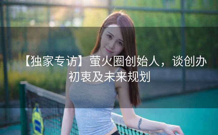 【独家专访】萤火圈创始人,谈创办初衷及未来规划 【独家专访】萤火圈创始人,谈创办初衷及未来规划