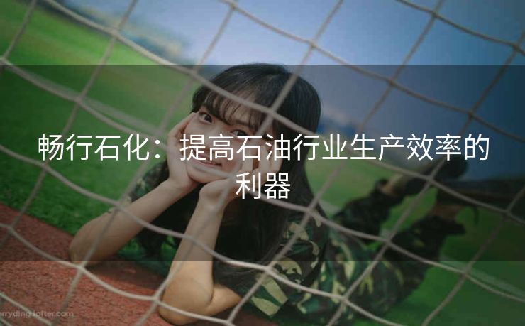 畅行石化:提高石油行业生产效率的利器 畅行石化:提高石油行业生产效率的利器