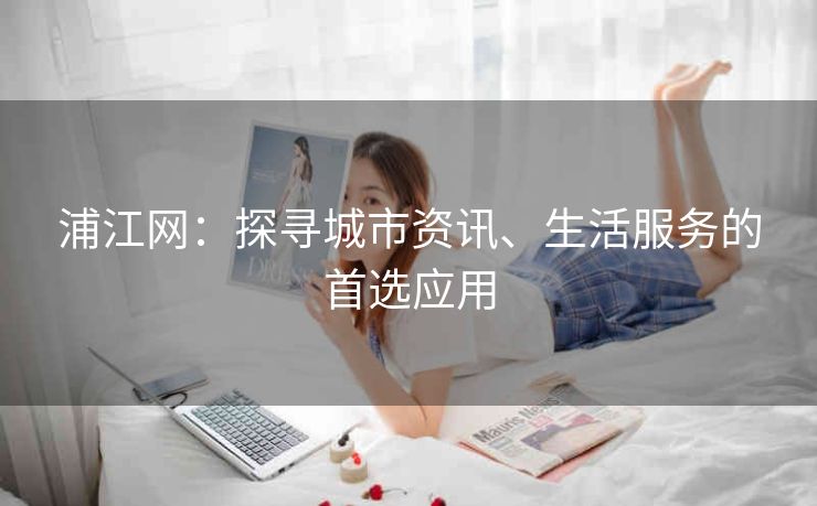浦江网:探寻城市资讯、生活服务的首选应用 浦江网:探寻城市资讯、生活服务的首选应用