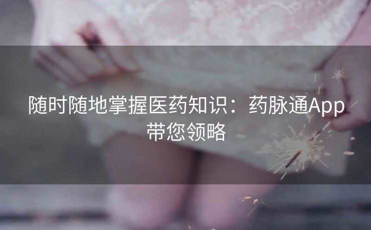 随时随地掌握医药知识:药脉通App带您领略 随时随地掌握医药知识:药脉通App带您领略