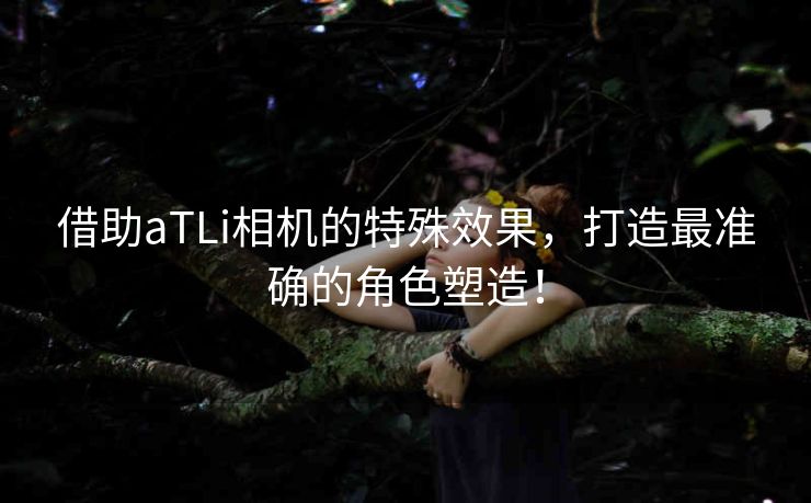 借助aTLi相机的特殊效果，打造最准确的角色塑造！