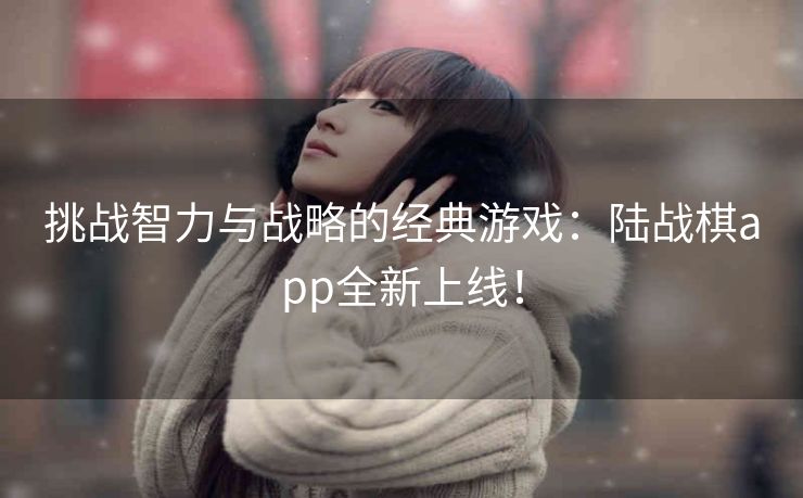 挑战智力与战略的经典游戏:陆战棋app全新上线! 挑战智力与战略的经典游戏:陆战棋app全新上线!