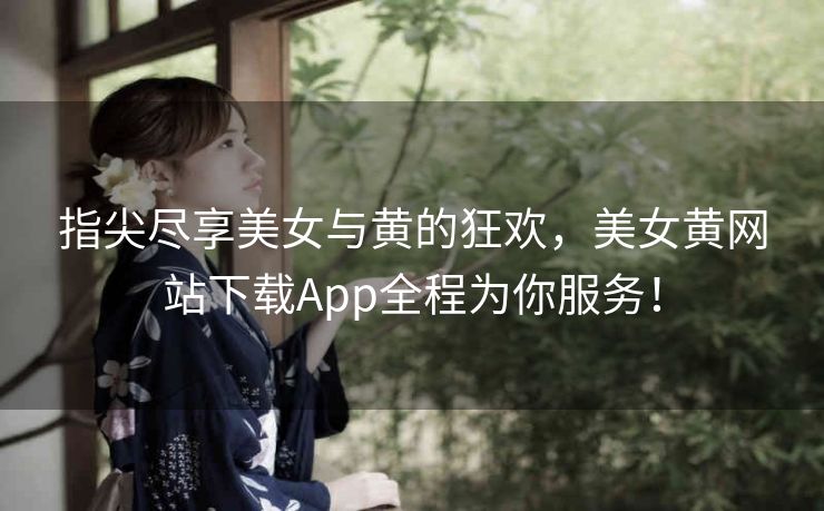 指尖尽享美女与黄的狂欢，美女黄网站下载App全程为你服务！