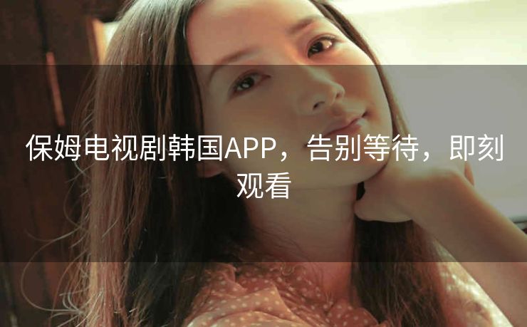 保姆电视剧韩国APP,告别等待,即刻观看 保姆电视剧韩国APP,告别等待,即刻观看