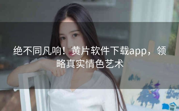 绝不同凡响!黄片软件下载app,领略真实情色艺术 绝不同凡响!黄片软件下载app,领略真实情色艺术