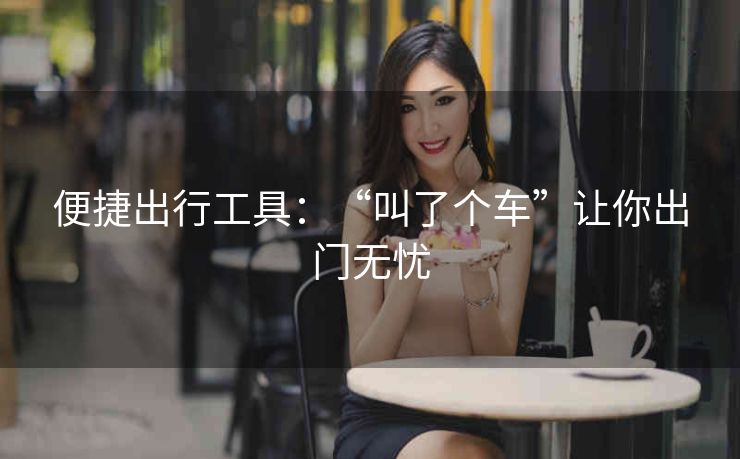 便捷出行工具:“叫了个车”让你出门无忧 便捷出行工具:“叫了个车”让你出门无忧