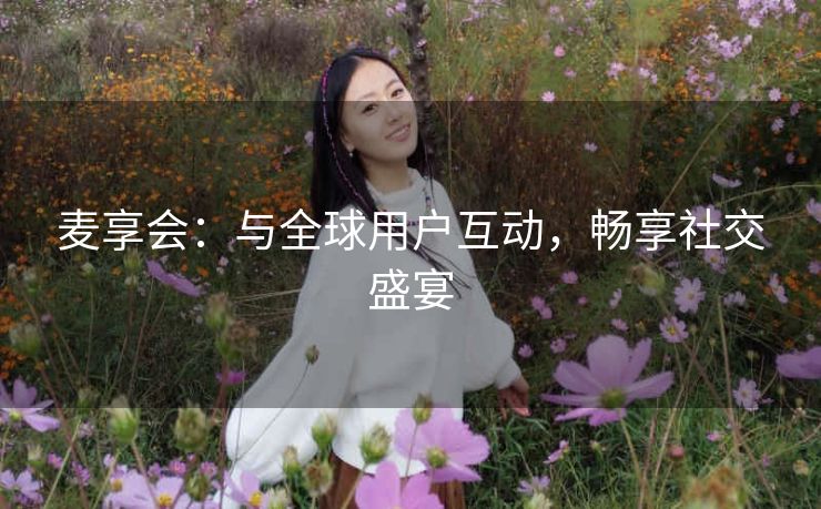 麦享会:与全球用户互动,畅享社交盛宴 麦享会:与全球用户互动,畅享社交盛宴