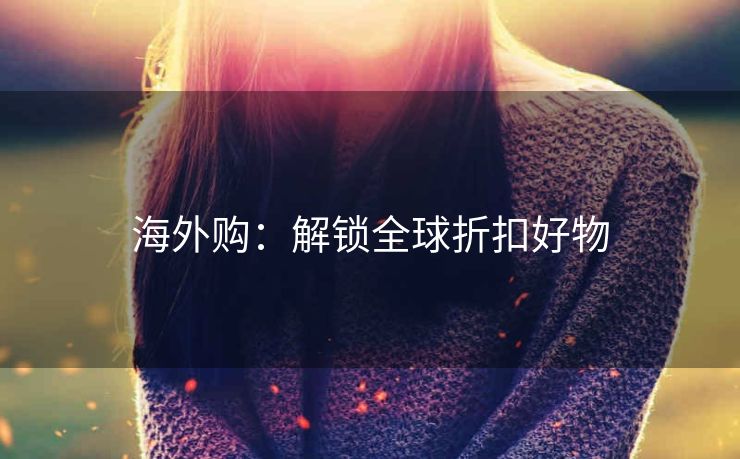 海外购:解锁全球折扣好物 海外购:解锁全球折扣好物