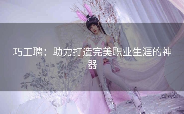 巧工聘:助力打造完美职业生涯的神器 巧工聘:助力打造完美职业生涯的神器