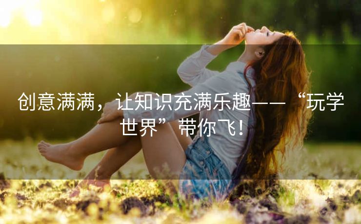 创意满满,让知识充满乐趣——“玩学世界”带你飞! 创意满满,让知识充满乐趣——“玩学世界”带你飞!