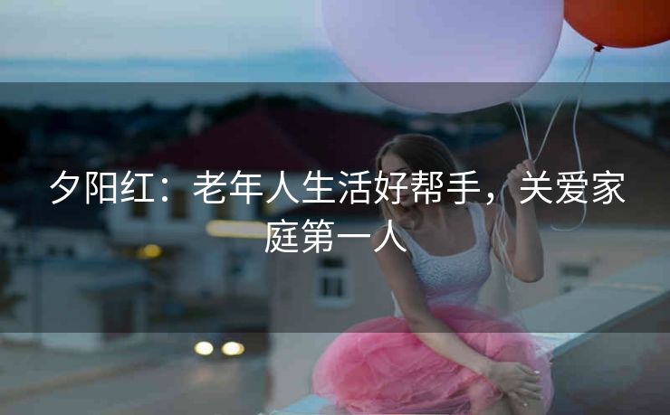 夕阳红:老年人生活好帮手,关爱家庭第一人 夕阳红:老年人生活好帮手,关爱家庭第一人