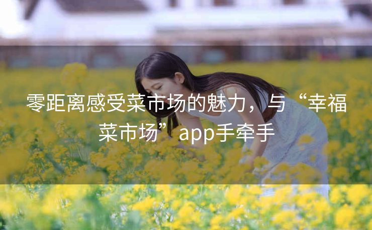 零距离感受菜市场的魅力,与“幸福菜市场”app手牵手 零距离感受菜市场的魅力,与“幸福菜市场”app手牵手
