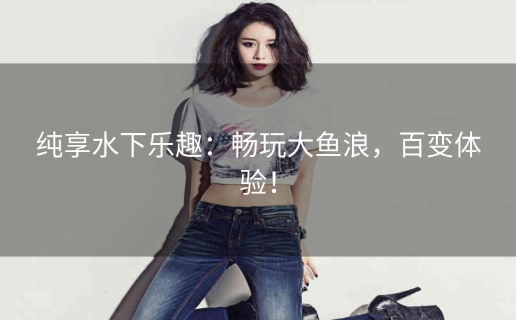 纯享水下乐趣:畅玩大鱼浪,百变体验! 纯享水下乐趣:畅玩大鱼浪,百变体验!