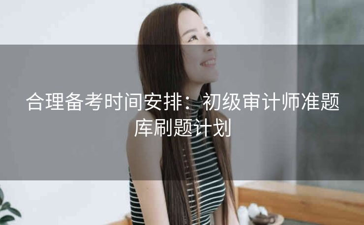 合理备考时间安排:初级审计师准题库刷题计划 合理备考时间安排:初级审计师准题库刷题计划