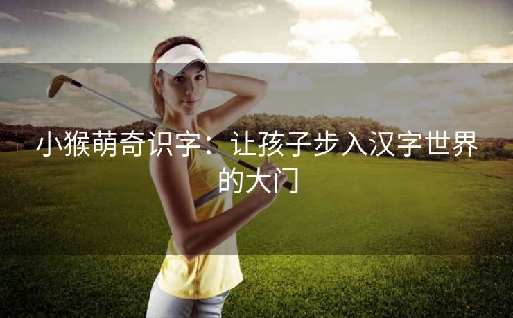 小猴萌奇识字:让孩子步入汉字世界的大门 小猴萌奇识字:让孩子步入汉字世界的大门