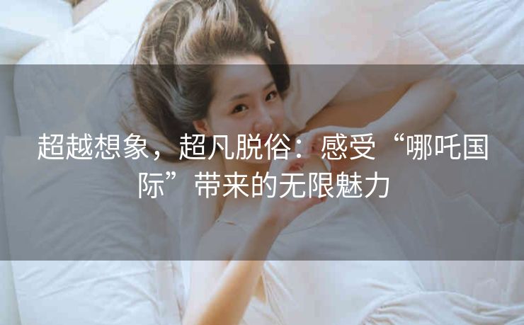 超越想象,超凡脱俗:感受“哪吒国际”带来的无限魅力 超越想象,超凡脱俗:感受“哪吒国际”带来的无限魅力