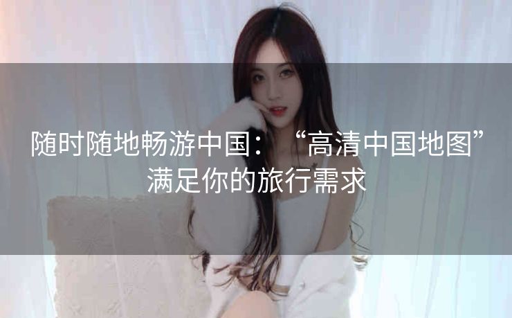 随时随地畅游中国:“高清中国地图”满足你的旅行需求 随时随地畅游中国:“高清中国地图”满足你的旅行需求