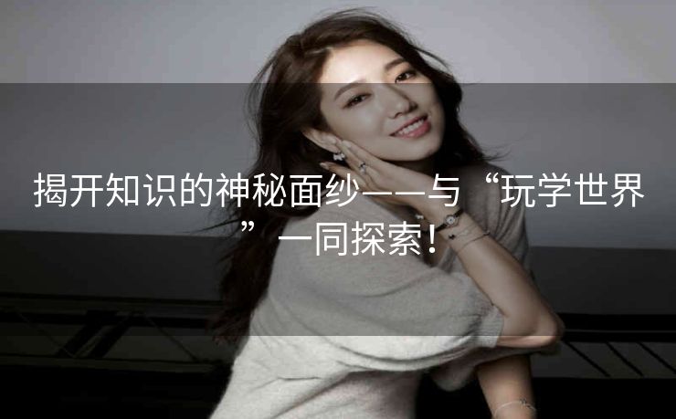 揭开知识的神秘面纱——与“玩学世界”一同探索! 揭开知识的神秘面纱——与“玩学世界”一同探索!