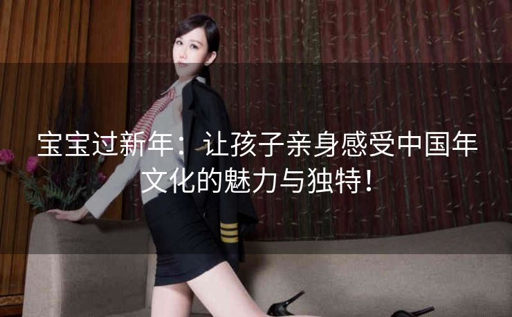 宝宝过新年：让孩子亲身感受中国年文化的魅力与独特！