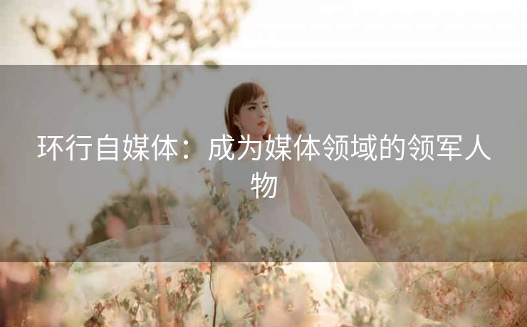 环行自媒体:成为媒体领域的领军人物 环行自媒体:成为媒体领域的领军人物