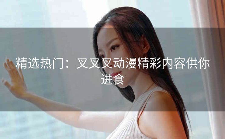 精选热门:叉叉叉动漫精彩内容供你进食 精选热门:叉叉叉动漫精彩内容供你进食