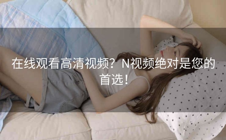 在线观看高清视频?N视频绝对是您的首选! 在线观看高清视频?N视频绝对是您的首选!