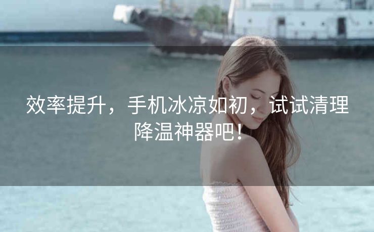 效率提升,手机冰凉如初,试试清理降温神器吧! 效率提升,手机冰凉如初,试试清理降温神器吧!
