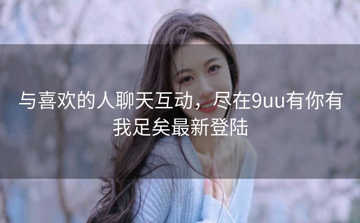 与喜欢的人聊天互动,尽在9uu有你有我足矣最新登陆 与喜欢的人聊天互动,尽在9uu有你有我足矣最新登陆